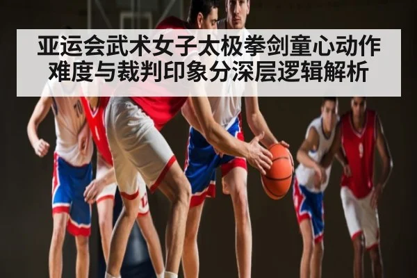 亚运会武术女子太极拳剑童心动作难度与裁判印象分深层逻辑解析
